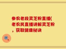 参农老段灵芝粉直播(老农民直播讲解灵芝粉，获取健康秘诀