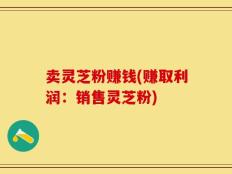 卖灵芝粉赚钱(赚取利润：销售灵芝粉)