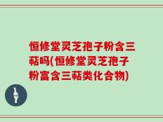 恒修堂灵芝孢子粉含三萜吗(恒修堂灵芝孢子粉富含三萜类化合物)