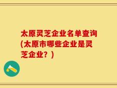 太原灵芝企业名单查询(太原市哪些企业是灵芝企业？)
