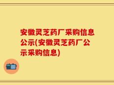 安徽灵芝药厂采购信息公示(安徽灵芝药厂公示采购信息)