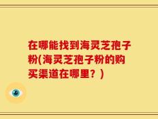 在哪能找到海灵芝孢子粉(海灵芝孢子粉的购买渠道在哪里？)