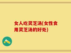女人吃灵芝汤(女性食用灵芝汤的好处)