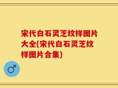 宋代白石灵芝纹样图片大全(宋代白石灵芝纹样图片合集)