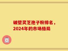 破壁灵芝孢子粉排名，2024年的市场格局
