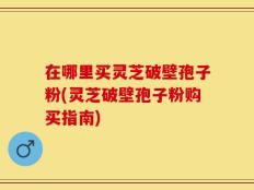 在哪里买灵芝破壁孢子粉(灵芝破壁孢子粉购买指南)