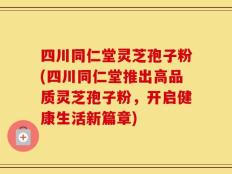 四川同仁堂灵芝孢子粉(四川同仁堂推出高品质灵芝孢子粉，开启健康生活新篇章)