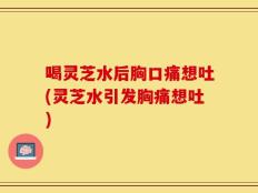 喝灵芝水后胸口痛想吐(灵芝水引发胸痛想吐)