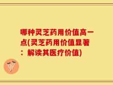 哪种灵芝药用价值高一点(灵芝药用价值显著：解读其医疗价值)