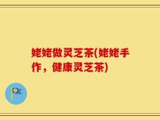 姥姥做灵芝茶(姥姥手作，健康灵芝茶)