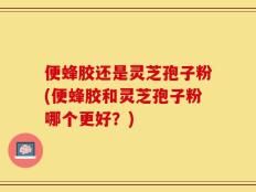 便蜂胶还是灵芝孢子粉(便蜂胶和灵芝孢子粉哪个更好？)