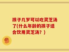 孩子几岁可以吃灵芝汤了(什么年龄的孩子适合饮用灵芝汤？)