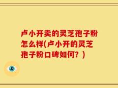 卢小开卖的灵芝孢子粉怎么样(卢小开的灵芝孢子粉口碑如何？)