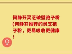何静芬灵芝破壁孢子粉(何静芬推荐的灵芝孢子粉，更易吸收更健康！