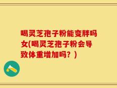 喝灵芝孢子粉能变胖吗女(喝灵芝孢子粉会导致体重增加吗？)