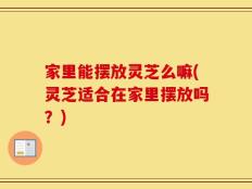 家里能摆放灵芝么嘛(灵芝适合在家里摆放吗？)
