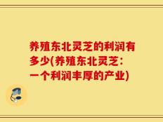 养殖东北灵芝的利润有多少(养殖东北灵芝：一个利润丰厚的产业)