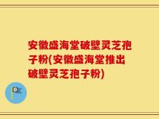 安徽盛海堂破壁灵芝孢子粉(安徽盛海堂推出破壁灵芝孢子粉)