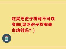 吃灵芝孢子粉可不可以变白(灵芝孢子粉有美白功效吗？)