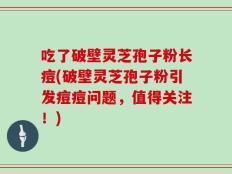 吃了破壁灵芝孢子粉长痘(破壁灵芝孢子粉引发痘痘问题，值得关注！)