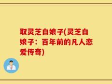 取灵芝白娘子(灵芝白娘子：百年前的凡人恋爱传奇)