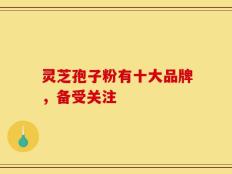 灵芝孢子粉有十大品牌，备受关注