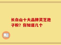 长白山十大品牌灵芝孢子粉？你知道几个