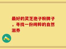 最好的灵芝孢子粉牌子，寻找一份纯粹的自然滋养