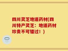 四川灵芝地道药材(四川特产灵芝：地道药材珍贵不可错过！)