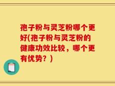 孢子粉与灵芝粉哪个更好(孢子粉与灵芝粉的健康功效比较，哪个更有优势？)
