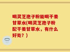 喝灵芝孢子粉能喝干姜甘草水(喝灵芝孢子粉配干姜甘草水，有什么好处？)