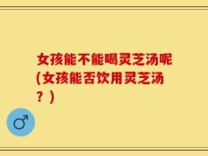 女孩能不能喝灵芝汤呢(女孩能否饮用灵芝汤？)