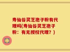 寿仙谷灵芝孢子粉有代理吗(寿仙谷灵芝孢子粉：有无授权代理？)