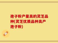 孢子粉产量高的灵芝品种(灵芝优质品种高产孢子粉)