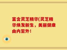富含灵芝精华(灵芝精华焕发新生，美丽健康由内至外！