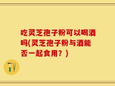 吃灵芝孢子粉可以喝酒吗(灵芝孢子粉与酒能否一起食用？)