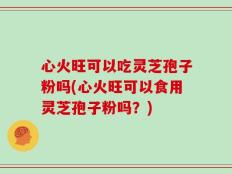 心火旺可以吃灵芝孢子粉吗(心火旺可以食用灵芝孢子粉吗？)