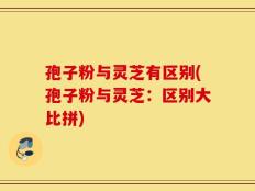 孢子粉与灵芝有区别(孢子粉与灵芝：区别大比拼)