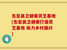 东至县卫健委灵芝基地(东至县卫健委打造灵芝基地 助力乡村振兴)