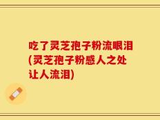 吃了灵芝孢子粉流眼泪(灵芝孢子粉感人之处让人流泪)
