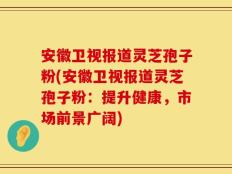 安徽卫视报道灵芝孢子粉(安徽卫视报道灵芝孢子粉：提升健康，市场前景广阔)