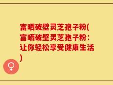 富晒破壁灵芝孢子粉(富晒破壁灵芝孢子粉：让你轻松享受健康生活)