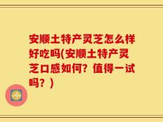 安顺土特产灵芝怎么样好吃吗(安顺土特产灵芝口感如何？值得一试吗？)