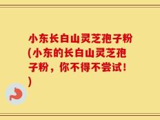 小东长白山灵芝孢子粉(小东的长白山灵芝孢子粉，你不得不尝试！)