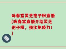 咏春堂灵芝孢子粉直播(咏春堂直播介绍灵芝孢子粉，强化免疫力！)