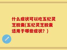 什么症状可以吃五杞灵芝胶囊(五杞灵芝胶囊适用于哪些症状？)