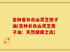 吉林省长白山灵芝孢子油(吉林长白山灵芝孢子油：天然健康之选)