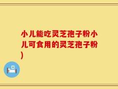 小儿能吃灵芝孢子粉小儿可食用的灵芝孢子粉)