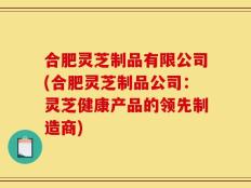 合肥灵芝制品有限公司(合肥灵芝制品公司：灵芝健康产品的领先制造商)
