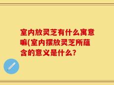 室内放灵芝有什么寓意嘛(室内摆放灵芝所蕴含的意义是什么？